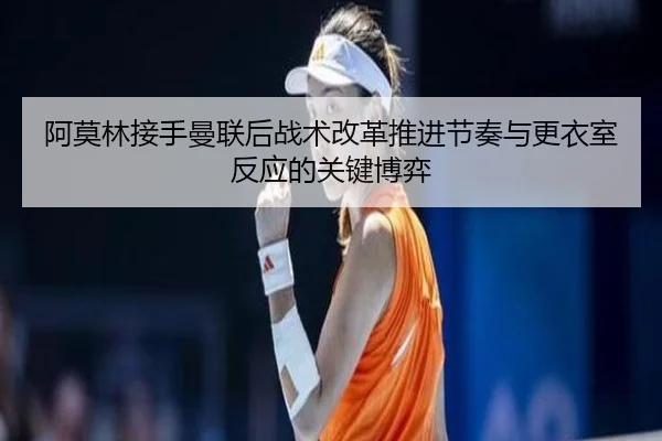 阿莫林接手曼联后战术改革推进节奏与更衣室反应的关键博弈