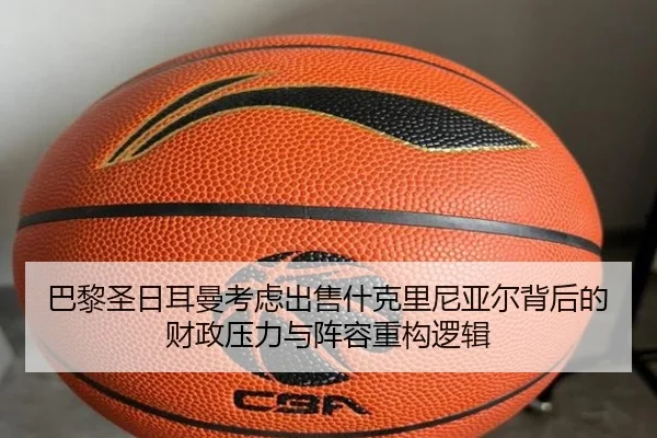 巴黎圣日耳曼考虑出售什克里尼亚尔背后的财政压力与阵容重构逻辑